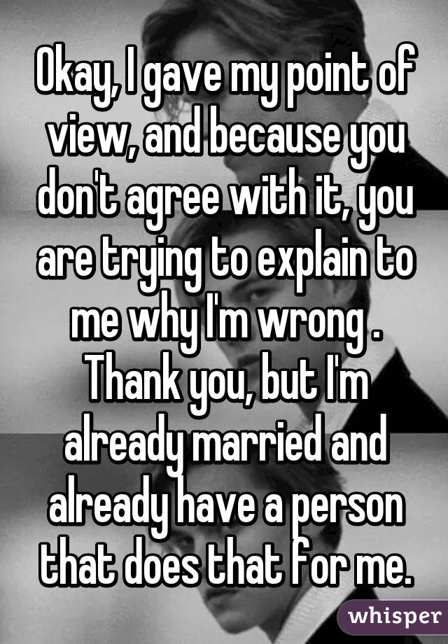 Okay, I gave my point of view, and because you don't agree with it, you are trying to explain to me why I'm wrong .
Thank you, but I'm already married and already have a person that does that for me.