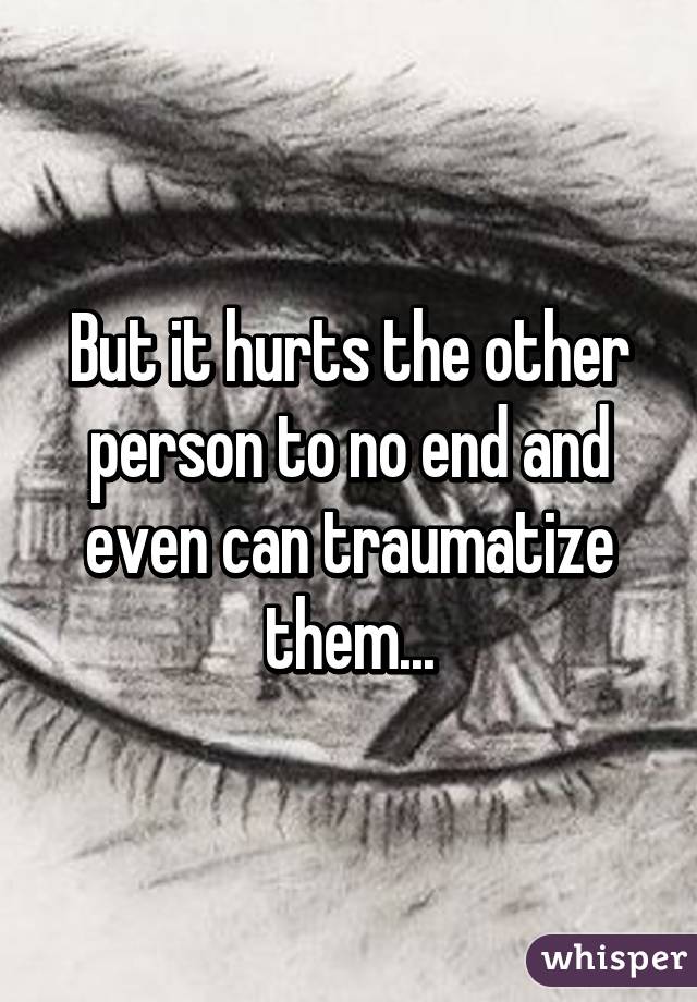 But it hurts the other person to no end and even can traumatize them...