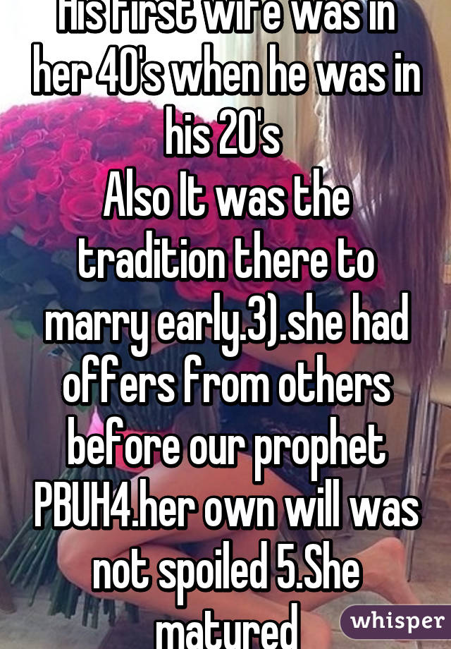 His first wife was in her 40's when he was in his 20's 
Also It was the tradition there to marry early.3).she had offers from others before our prophet PBUH4.her own will was not spoiled 5.She matured