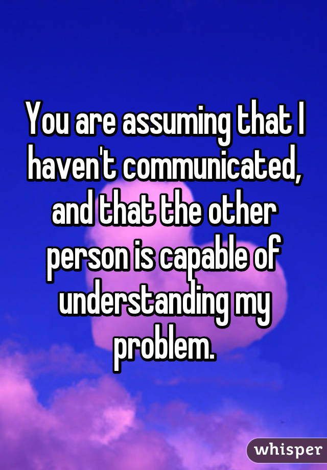 You are assuming that I haven't communicated, and that the other person is capable of understanding my problem.