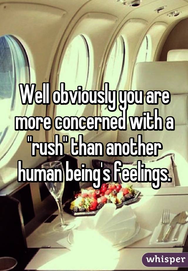 Well obviously you are more concerned with a "rush" than another human being's feelings.