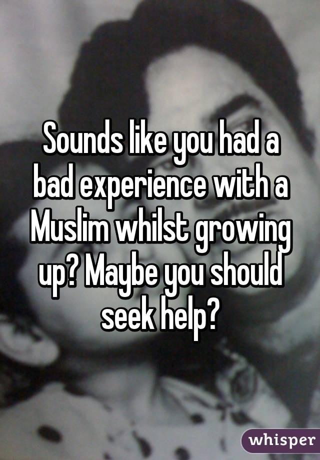 Sounds like you had a bad experience with a Muslim whilst growing up? Maybe you should seek help?