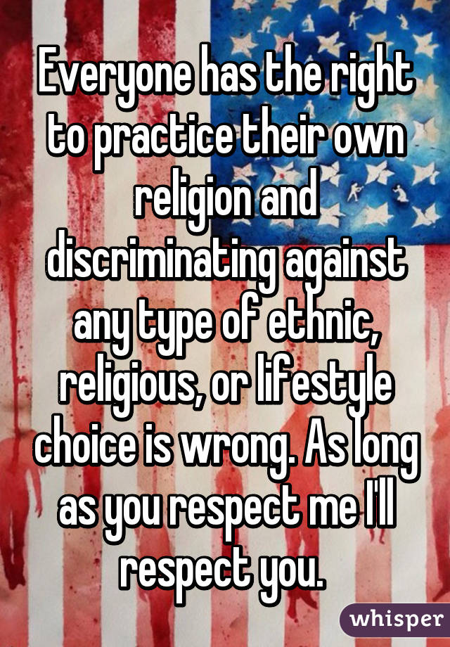 Everyone has the right to practice their own religion and discriminating against any type of ethnic, religious, or lifestyle choice is wrong. As long as you respect me I'll respect you. 