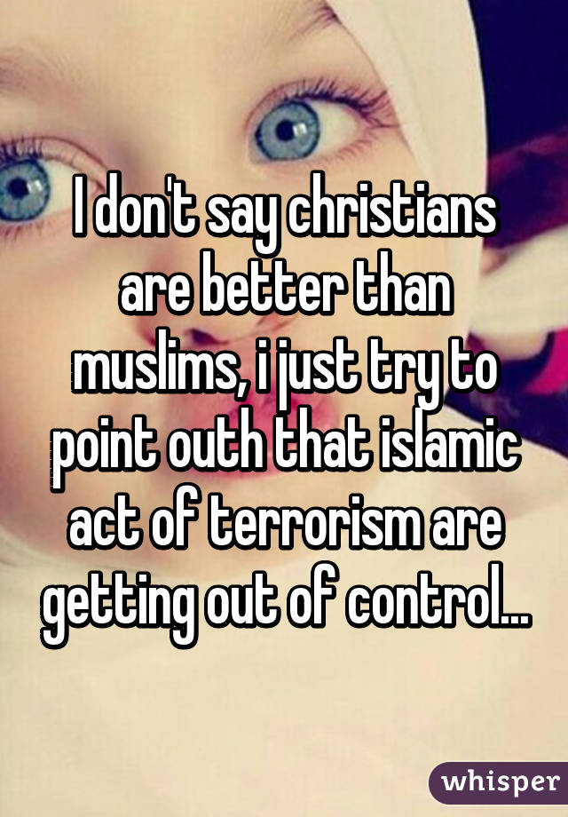 I don't say christians are better than muslims, i just try to point outh that islamic act of terrorism are getting out of control...