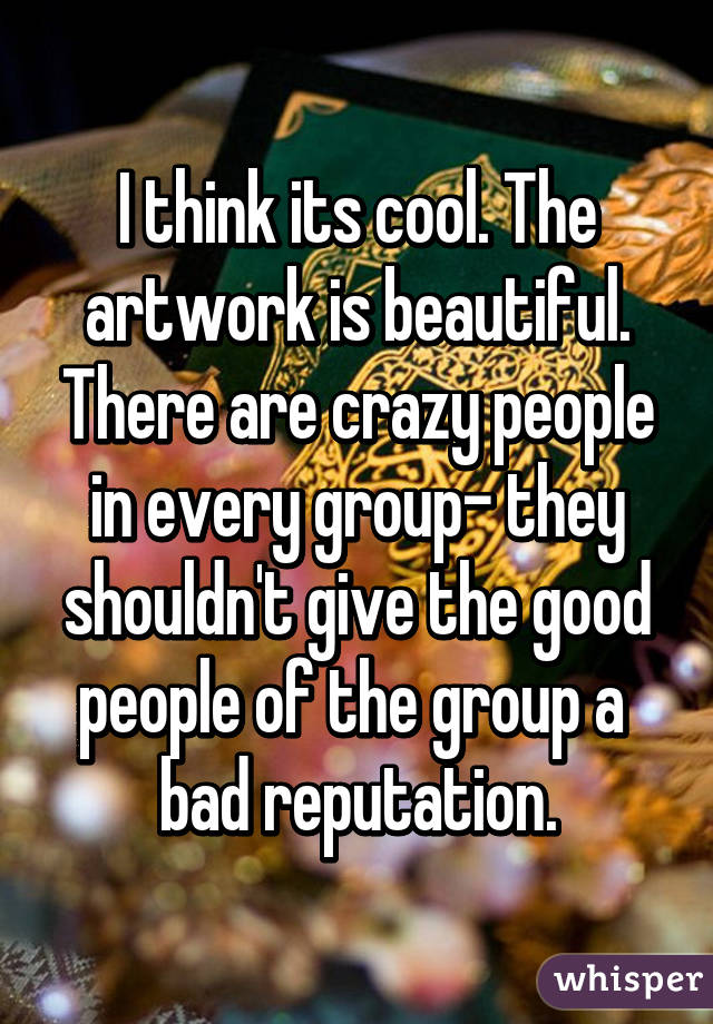 I think its cool. The artwork is beautiful. There are crazy people in every group- they shouldn't give the good people of the group a 
bad reputation.