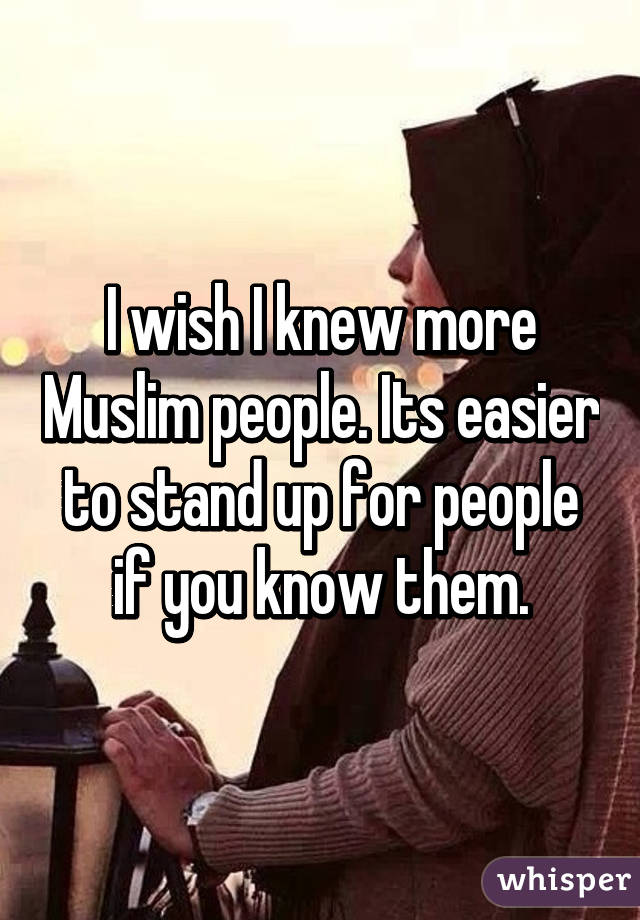 I wish I knew more Muslim people. Its easier to stand up for people if you know them.