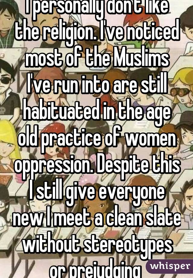 I personally don't like the religion. I've noticed most of the Muslims I've run into are still habituated in the age old practice of women oppression. Despite this I still give everyone new I meet a clean slate without stereotypes or prejudging 