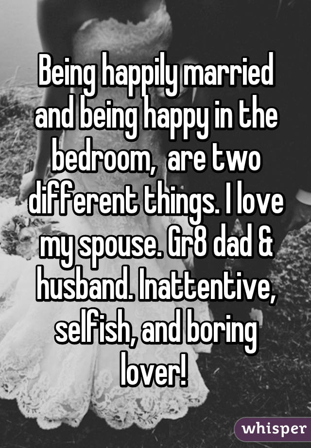 Being happily married and being happy in the bedroom,  are two different things. I love my spouse. Gr8 dad & husband. Inattentive, selfish, and boring lover! 