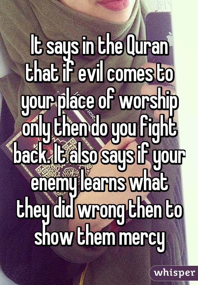 It says in the Quran that if evil comes to your place of worship only then do you fight back. It also says if your enemy learns what they did wrong then to show them mercy