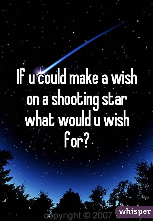 If u could make a wish on a shooting star what would u wish for?