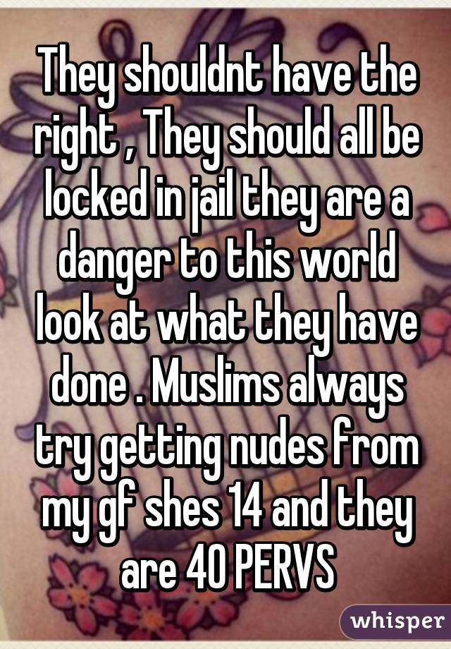 They shouldnt have the right , They should all be locked in jail they are a danger to this world look at what they have done . Muslims always try getting nudes from my gf shes 14 and they are 40 PERVS