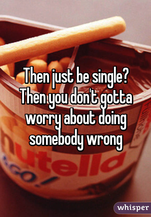 Then just be single? Then you don't gotta worry about doing somebody wrong