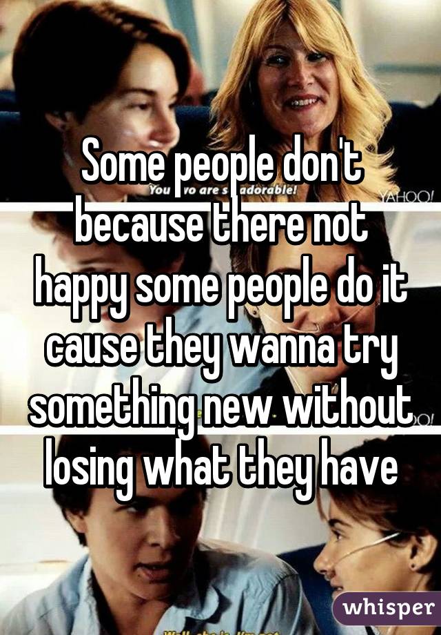 Some people don't because there not happy some people do it cause they wanna try something new without losing what they have