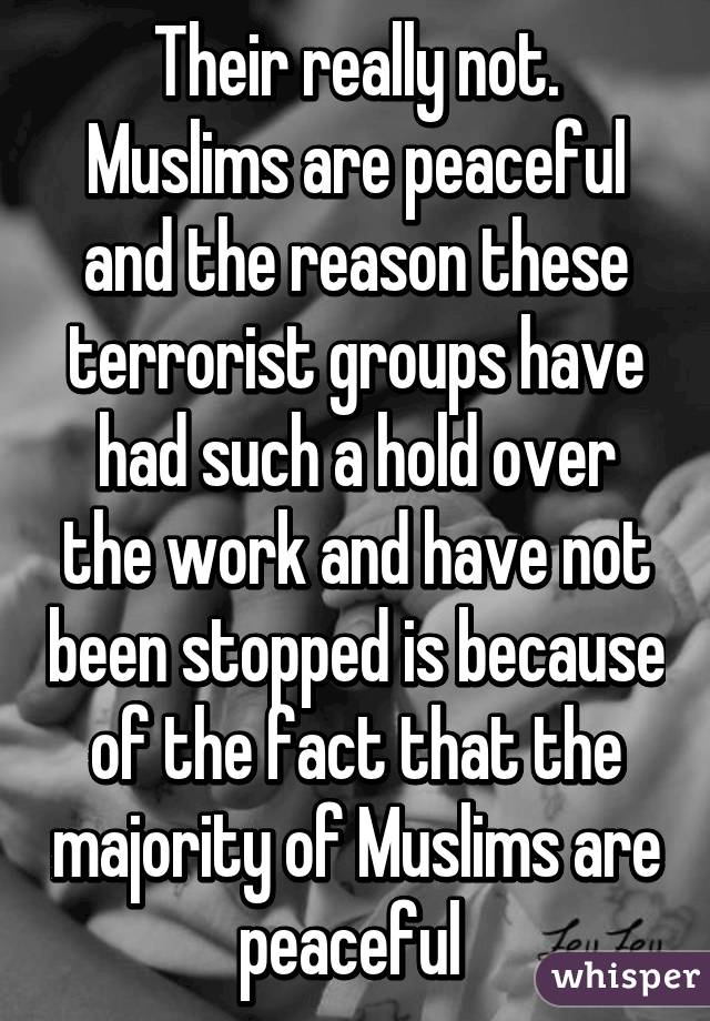 Their really not. Muslims are peaceful and the reason these terrorist groups have had such a hold over the work and have not been stopped is because of the fact that the majority of Muslims are peaceful 