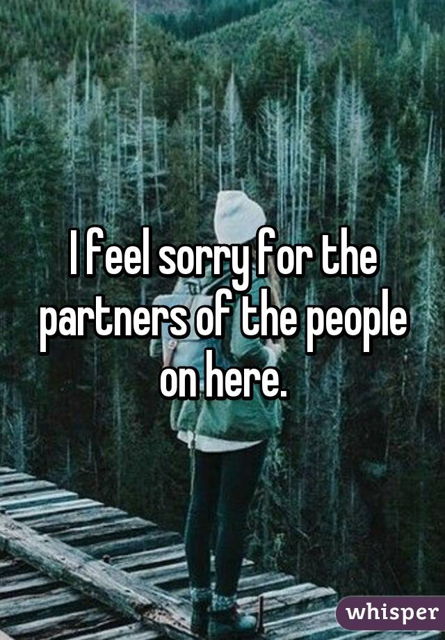 I feel sorry for the partners of the people on here.