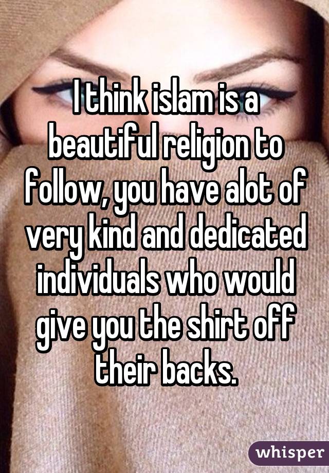 I think islam is a beautiful religion to follow, you have alot of very kind and dedicated individuals who would give you the shirt off their backs.