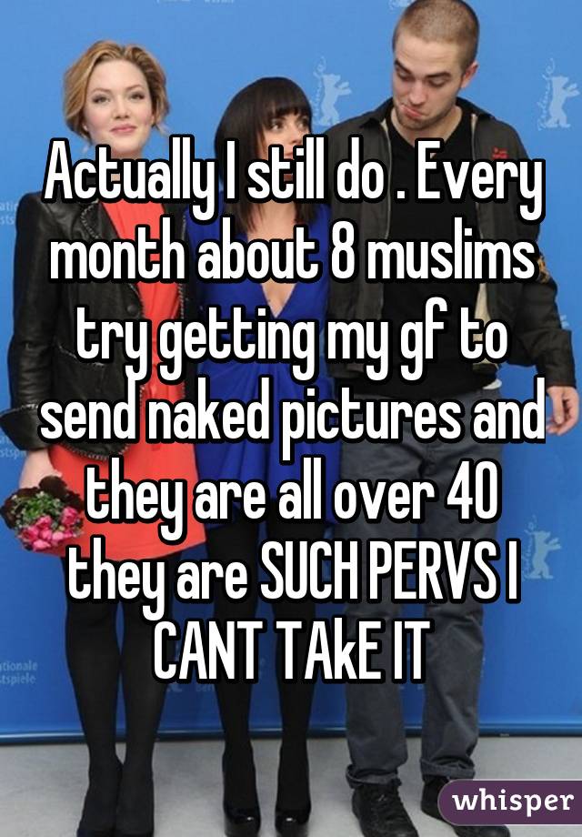 Actually I still do . Every month about 8 muslims try getting my gf to send naked pictures and they are all over 40 they are SUCH PERVS I CANT TAkE IT