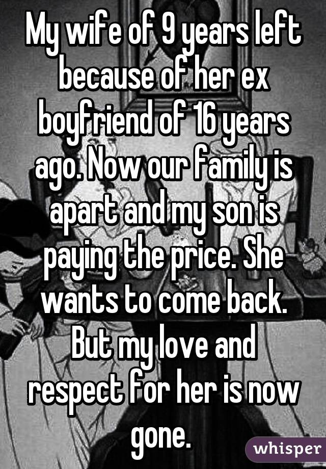 My wife of 9 years left because of her ex boyfriend of 16 years ago. Now our family is apart and my son is paying the price. She wants to come back. But my love and respect for her is now gone. 