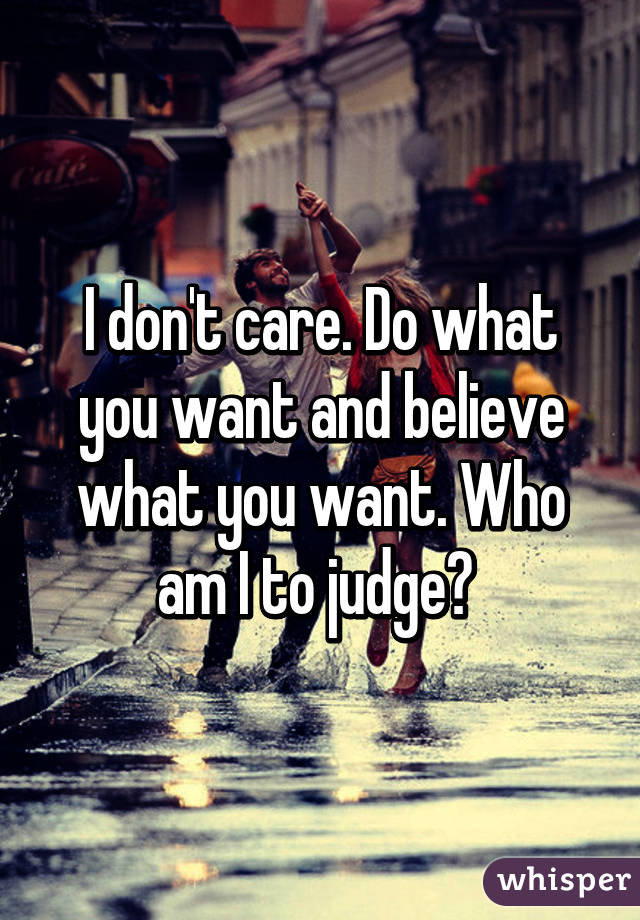 I don't care. Do what you want and believe what you want. Who am I to judge? 