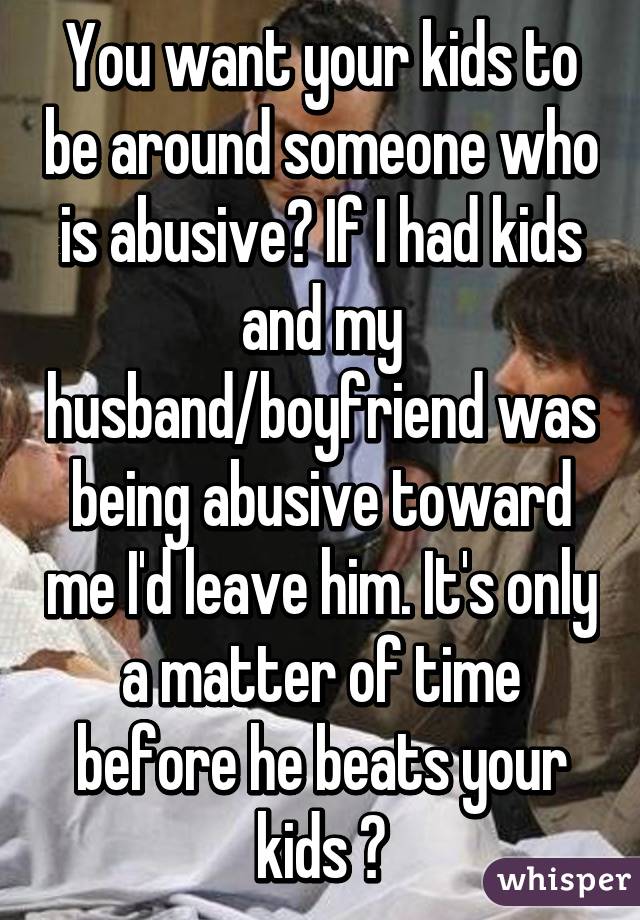 You want your kids to be around someone who is abusive? If I had kids and my husband/boyfriend was being abusive toward me I'd leave him. It's only a matter of time before he beats your kids 😕