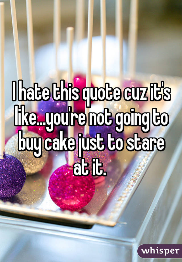 I hate this quote cuz it's like...you're not going to buy cake just to stare at it. 