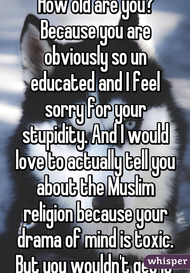 How old are you? Because you are obviously so un educated and I feel sorry for your stupidity. And I would love to actually tell you about the Muslim religion because your drama of mind is toxic. But you wouldn't get it 