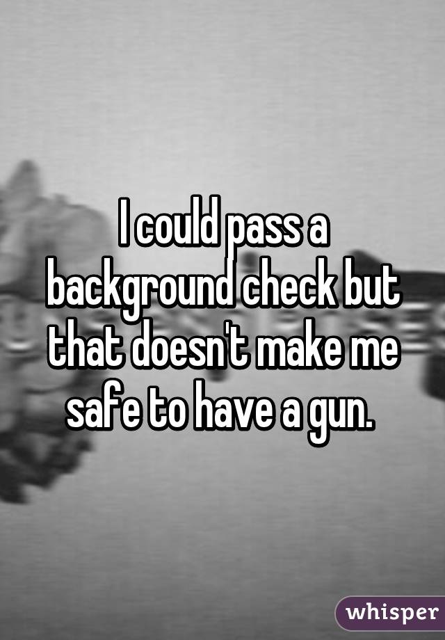 I could pass a background check but that doesn't make me safe to have a gun. 