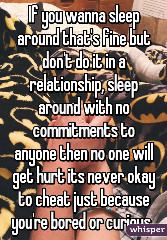 If you wanna sleep around that's fine but don't do it in a relationship, sleep around with no commitments to anyone then no one will get hurt its never okay to cheat just because you're bored or curious. 