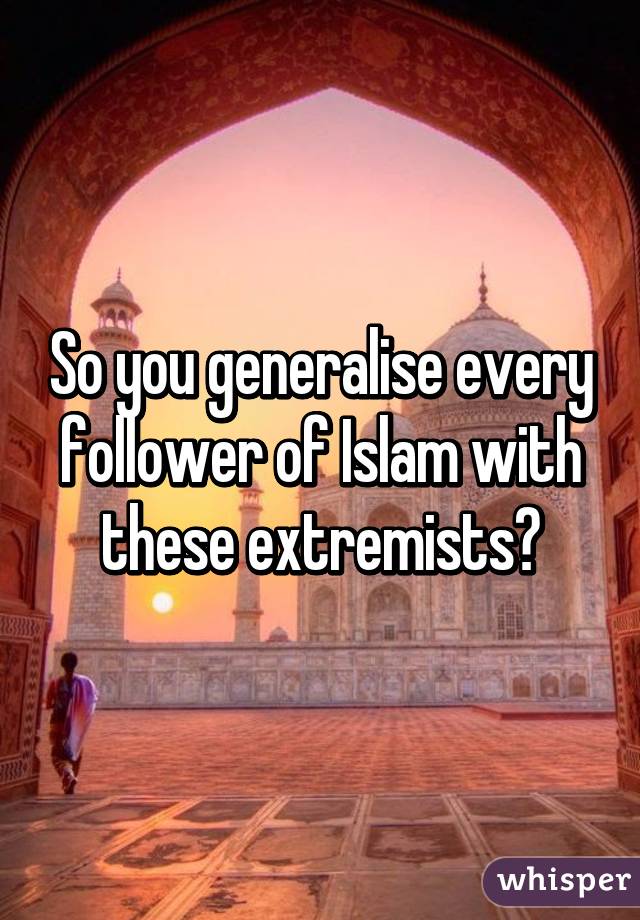 So you generalise every follower of Islam with these extremists?