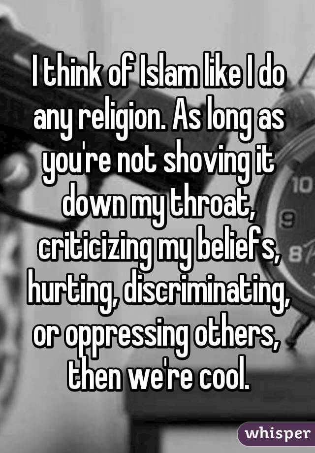 I think of Islam like I do any religion. As long as you're not shoving it down my throat, criticizing my beliefs, hurting, discriminating, or oppressing others,  then we're cool.