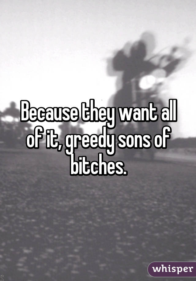 Because they want all of it, greedy sons of bitches.