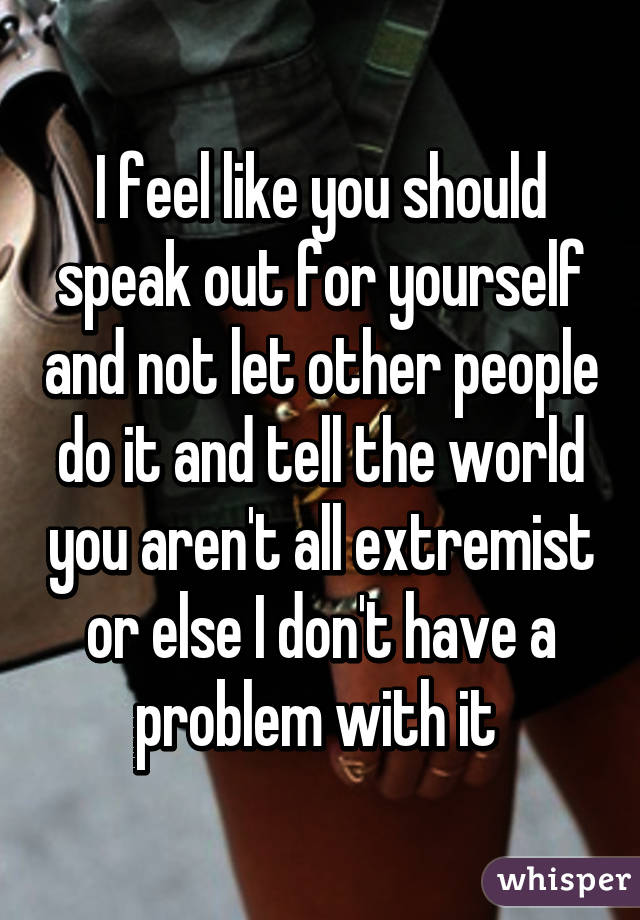 I feel like you should speak out for yourself and not let other people do it and tell the world you aren't all extremist or else I don't have a problem with it 