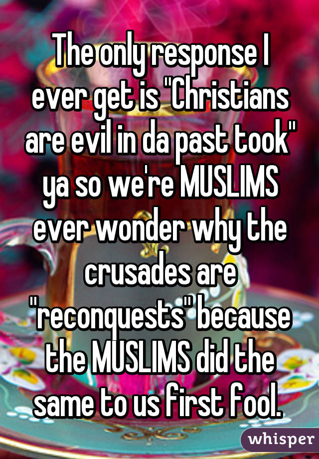 The only response I ever get is "Christians are evil in da past took" ya so we're MUSLIMS ever wonder why the crusades are "reconquests" because the MUSLIMS did the same to us first fool. 