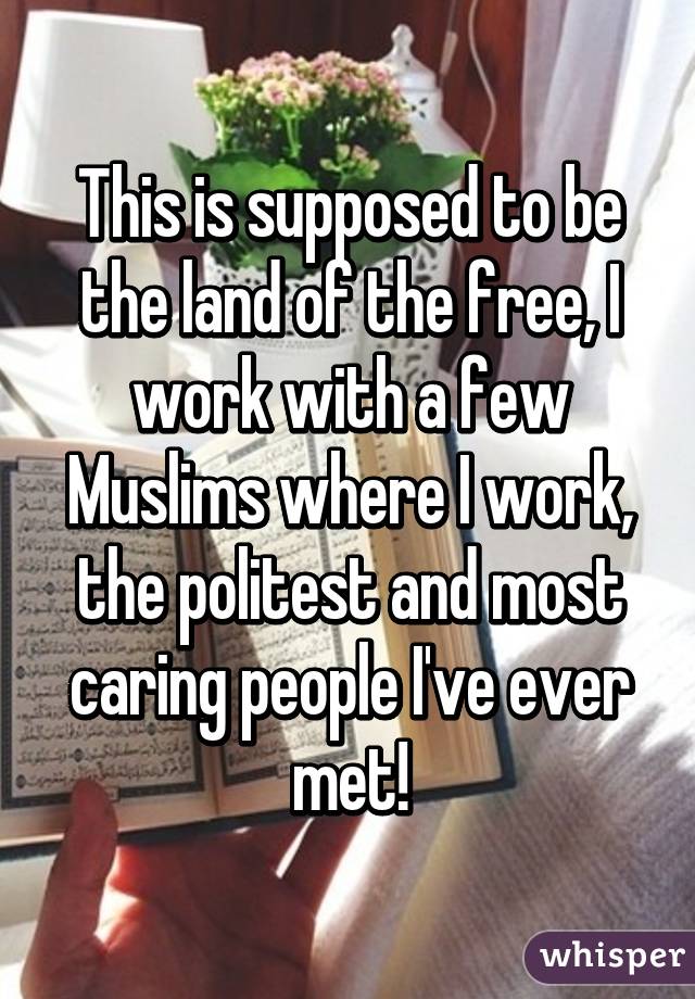 This is supposed to be the land of the free, I work with a few Muslims where I work, the politest and most caring people I've ever met!