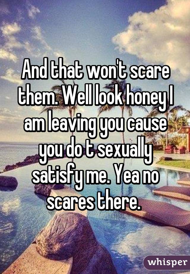 And that won't scare them. Well look honey I am leaving you cause you do t sexually satisfy me. Yea no scares there. 