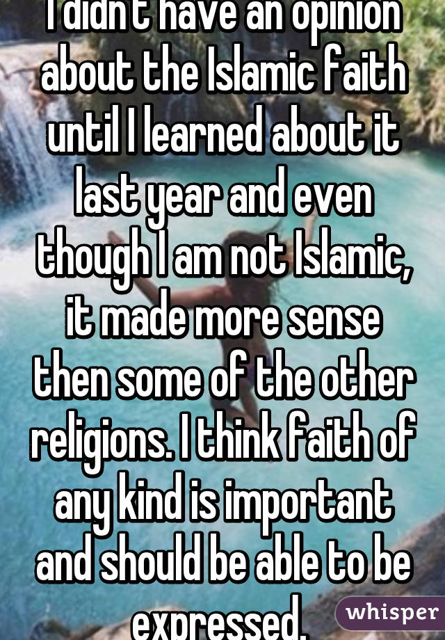 I didn't have an opinion about the Islamic faith until I learned about it last year and even though I am not Islamic, it made more sense then some of the other religions. I think faith of any kind is important and should be able to be expressed. 