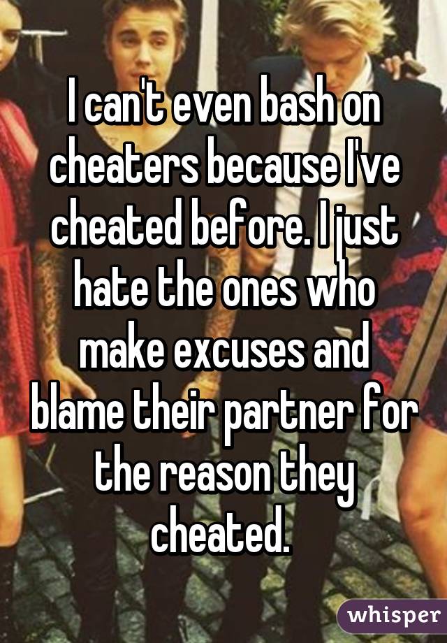 I can't even bash on cheaters because I've cheated before. I just hate the ones who make excuses and blame their partner for the reason they cheated. 