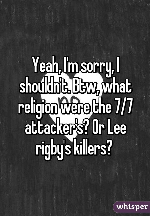 Yeah, I'm sorry, I shouldn't. Btw, what religion were the 7/7 attacker's? Or Lee rigby's killers? 