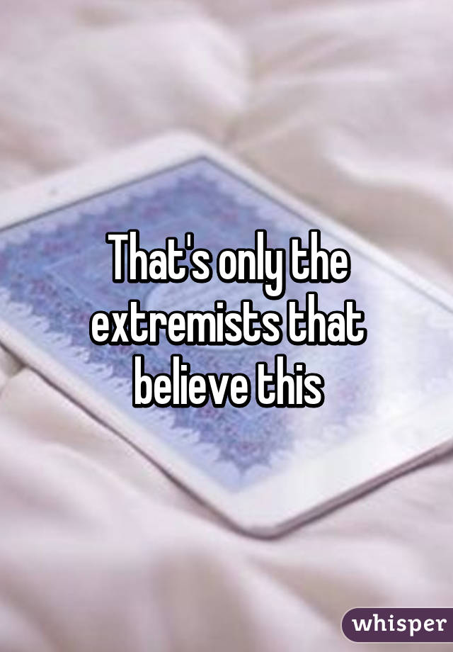 That's only the extremists that believe this