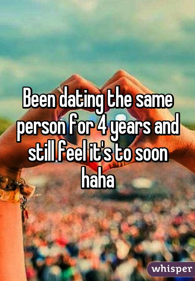 Been dating the same person for 4 years and still feel it's to soon haha