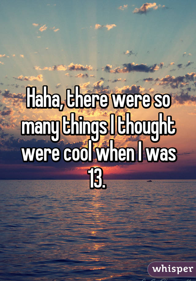 Haha, there were so many things I thought were cool when I was 13. 