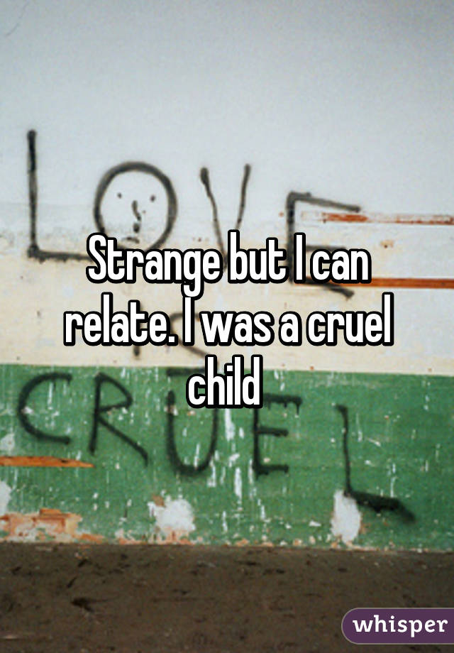 Strange but I can relate. I was a cruel child 