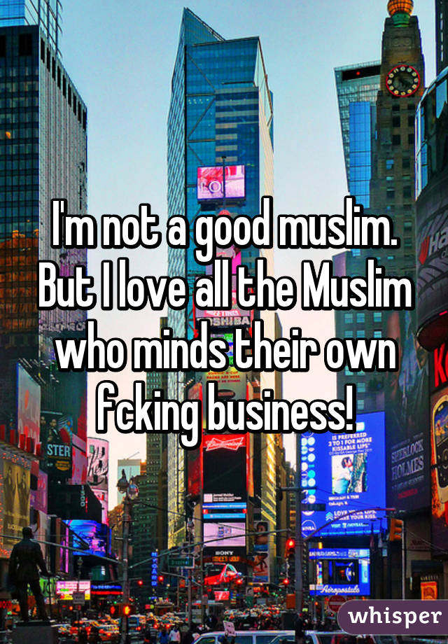 I'm not a good muslim. But I love all the Muslim who minds their own fcking business!