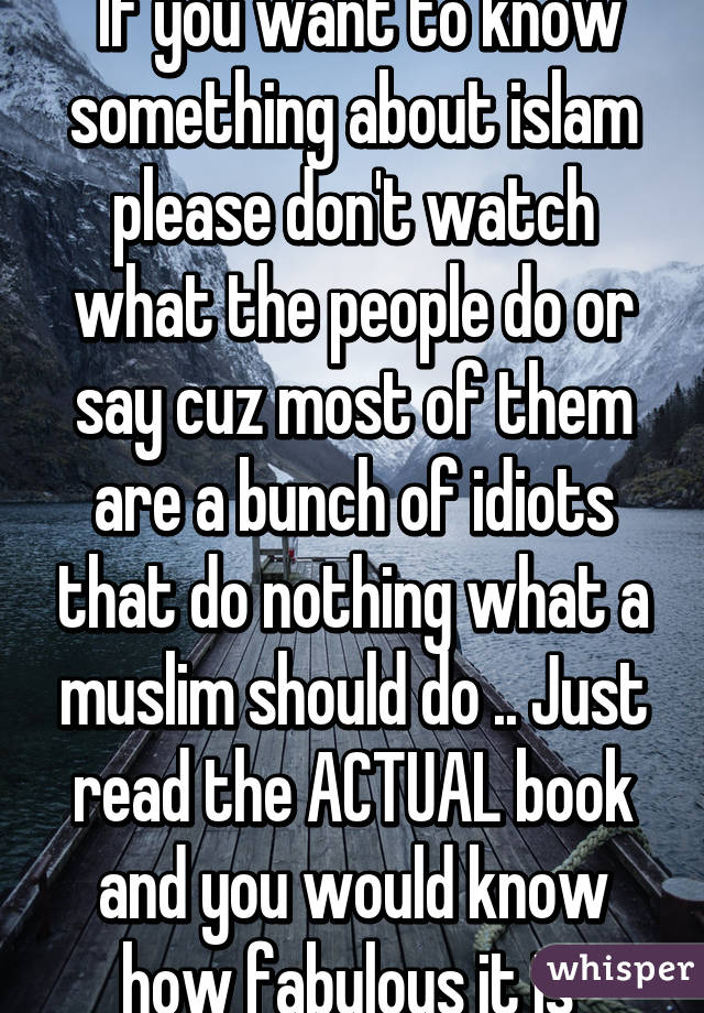  If you want to know something about islam please don't watch what the people do or say cuz most of them are a bunch of idiots that do nothing what a muslim should do .. Just read the ACTUAL book and you would know how fabulous it is 