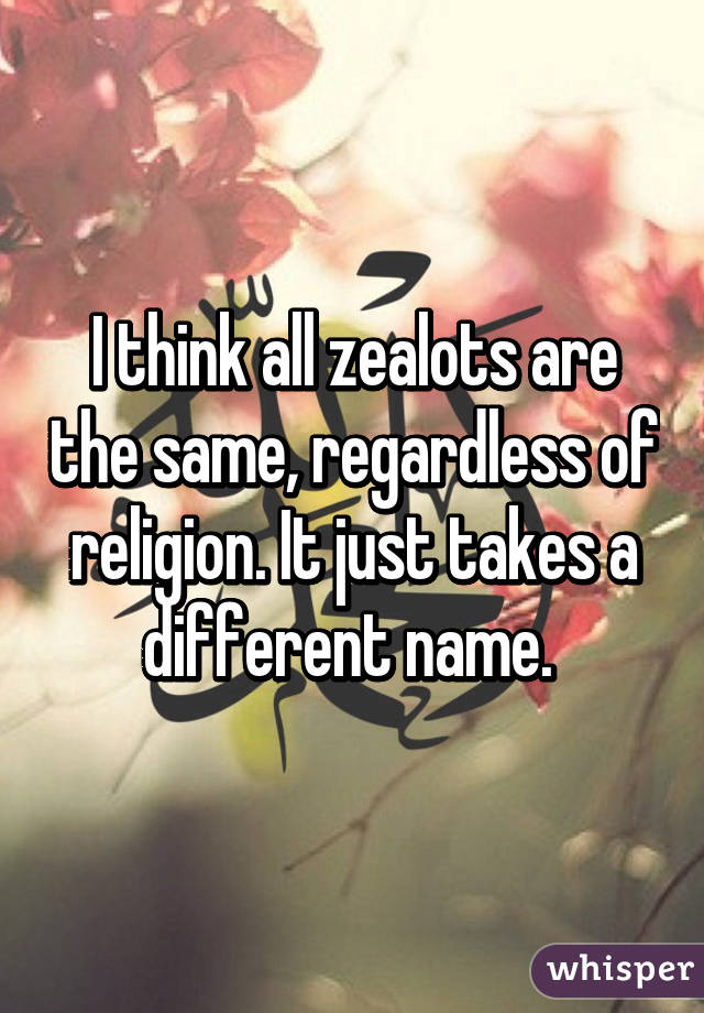 I think all zealots are the same, regardless of religion. It just takes a different name. 