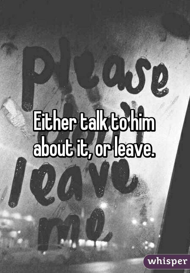 Either talk to him  about it, or leave. 