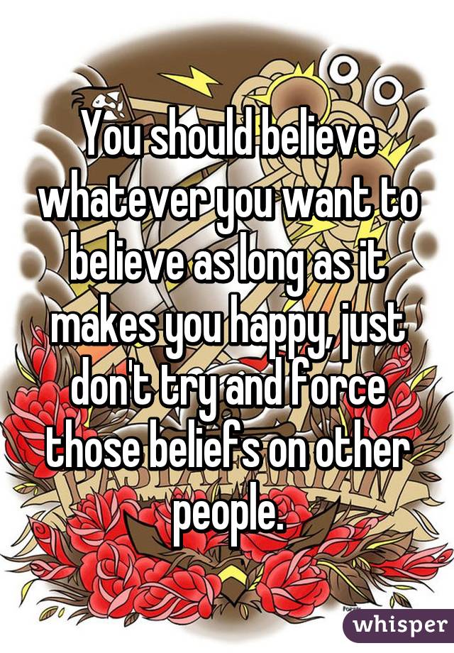 You should believe whatever you want to believe as long as it makes you happy, just don't try and force those beliefs on other people.