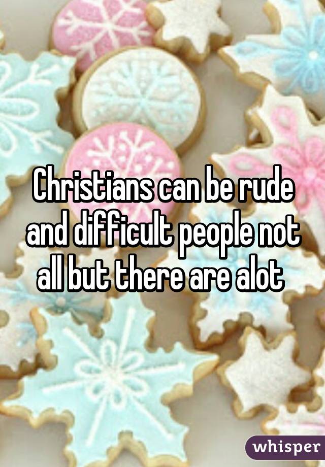 Christians can be rude and difficult people not all but there are alot 