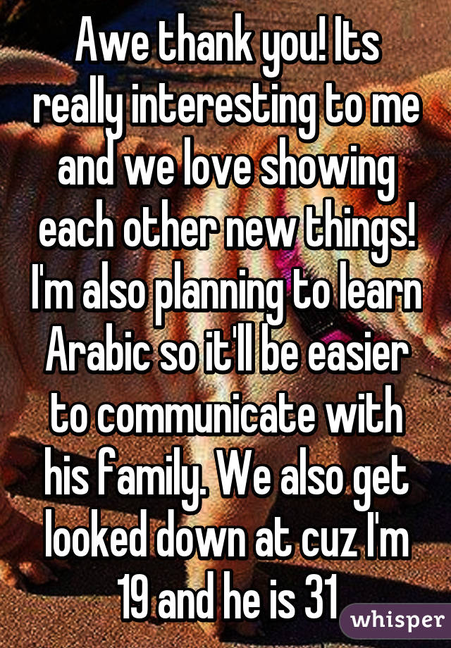 Awe thank you! Its really interesting to me and we love showing each other new things! I'm also planning to learn Arabic so it'll be easier to communicate with his family. We also get looked down at cuz I'm 19 and he is 31