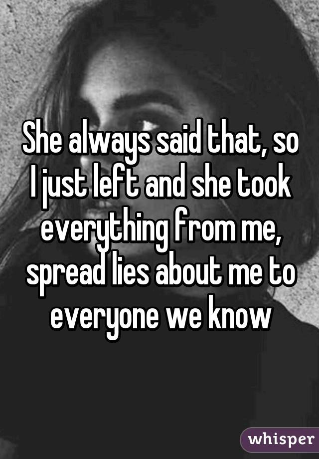 She always said that, so I just left and she took everything from me, spread lies about me to everyone we know